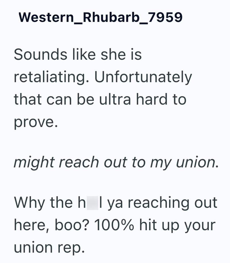 Western_Rhubarb_7959 Sounds like she is retaliating. Unfortunately that can be ultra hard to prove. might reach out to my union. Why the h_I ya reaching out here, boo? 100% hit up your union rep.