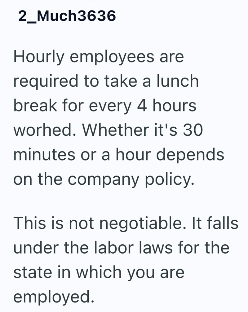 2_Much3636 Hourly employees are required to take a lunch break for every 4 hours worhed. Whether it's 30 minutes or a hour depends on the company policy. This is not negotiable. It falls under the labor laws for the state in which you are employed.