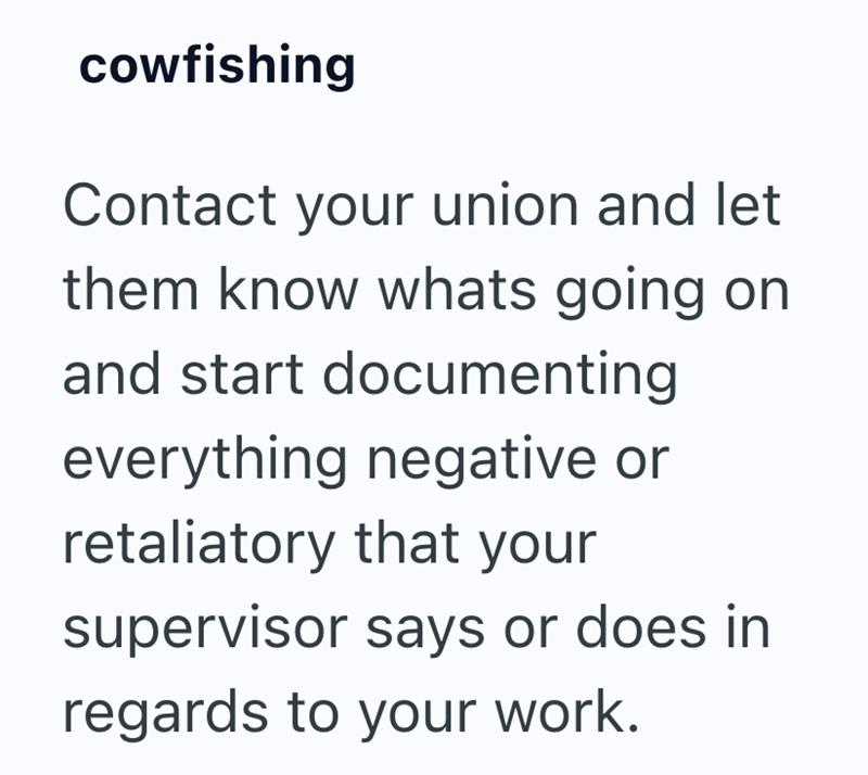 cowfishing Contact your union and let them know whats going on and start documenting everything negative or retaliatory that your supervisor says or does in regards to your work.