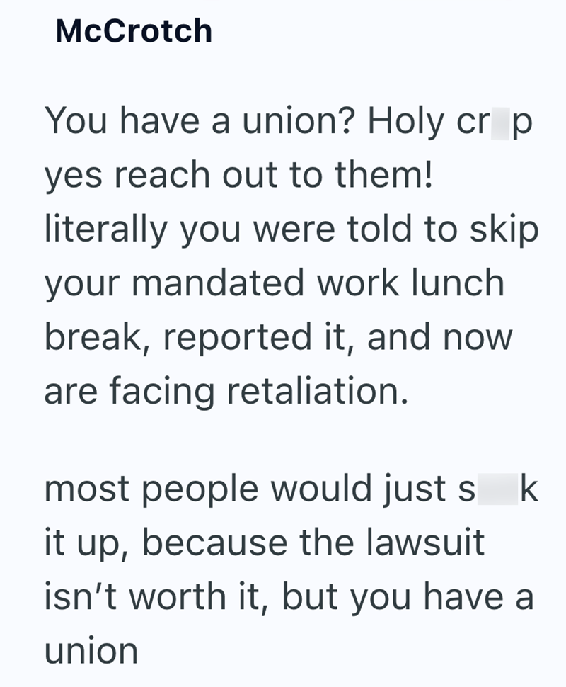 McCrotch You have a union? Holy cr p yes reach out to them! literally you were told to skip your mandated work lunch break, reported it, and now are facing retaliation. most people would just s k it up, because the lawsuit isn't worth it, but you have a union