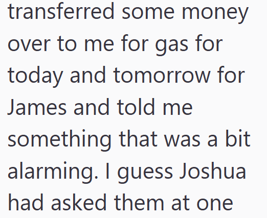 transferred some money over to me for gas for today and tomorrow for James and told me something that was a bit alarming. I guess Joshua had asked them at one