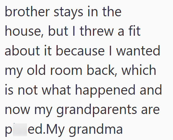 brother stays in the house, but I threw a fit about it because I wanted my old room back, which is not what happened and now my grandparents are ped.My grandma
