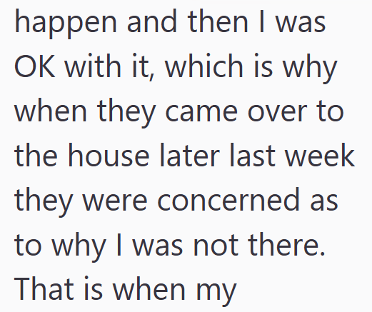 happen and then I was OK with it, which is why when they came over to the house later last week they were concerned as to why I was not there. That is when my