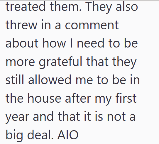 treated them. They also threw in a comment about how I need to be more grateful that they still allowed me to be in the house after my first year and that it is not a big deal. AIO
