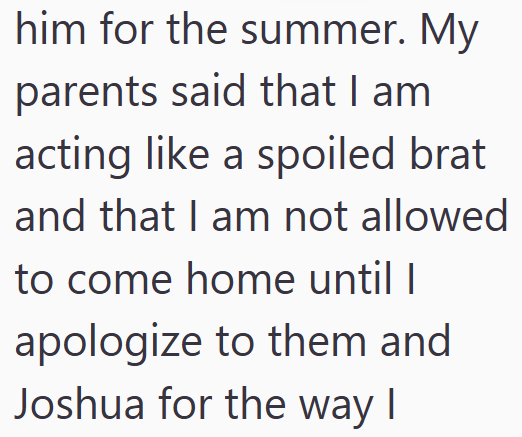 him for the summer. My parents said that I am acting like a spoiled brat and that I am not allowed to come home until I apologize to them and Joshua for the way I