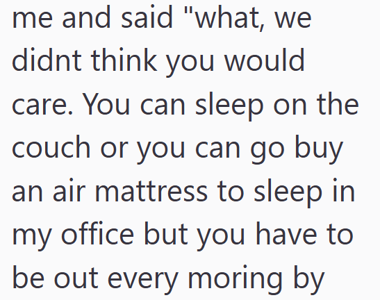 me and said "what, we didnt think you would care. You can sleep on the couch or you can go buy an air mattress to sleep in my office but you have to be out every moring by