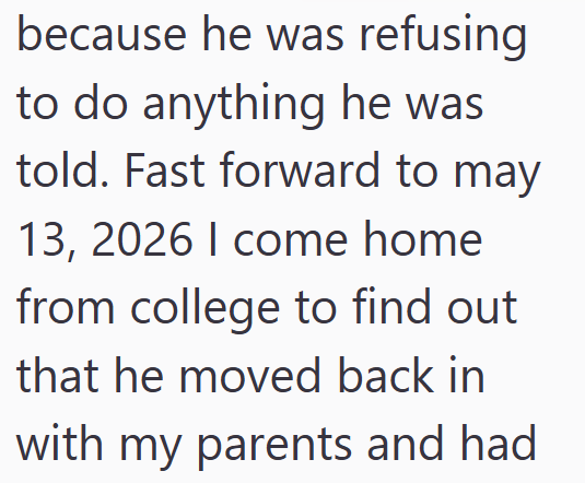 because he was refusing to do anything he was told. Fast forward to may 13, 2026 I come home from college to find out that he moved back in with my parents and had