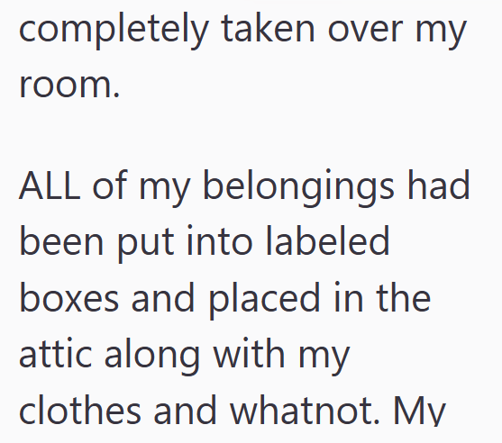 completely taken over my room. ALL of my belongings had been put into labeled boxes and placed in the attic along with my clothes and whatnot. My