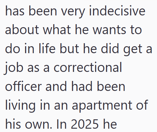 has been very indecisive about what he wants to do in life but he did get a job as a correctional officer and had been living in an apartment of his own. In 2025 he