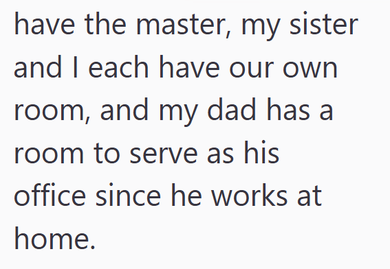 have the master, my sister and I each have our own room, and my dad has a room to serve as his office since he works at home.