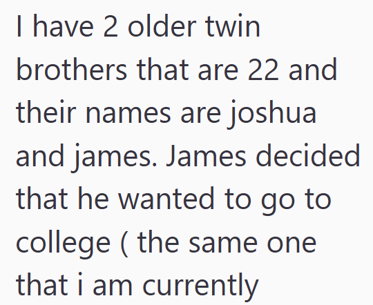 I have 2 older twin brothers that are 22 and their names are joshua and james. James decided that he wanted to go to college (the same one that i am currently