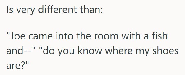 Is very different than: "Joe came into the room with a fish and--" "do you know where my shoes are?"