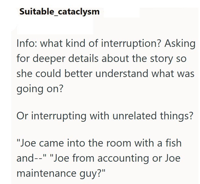 Suitable_cataclysm Info: what kind of interruption? Asking for deeper details about the story so she could better understand what was going on? Or interrupting with unrelated things? "Joe came into the room with a fish and--" "Joe from accounting or Joe maintenance guy?"