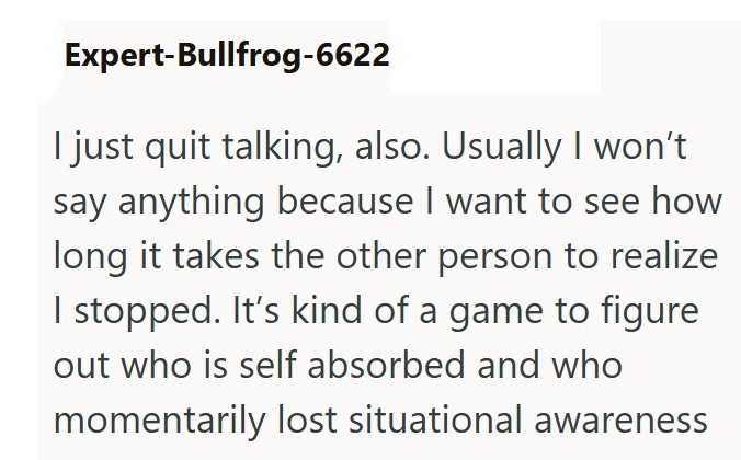 Expert-Bullfrog-6622 I just quit talking, also. Usually I won't say anything because I want to see how long it takes the other person to realize I stopped. It's kind of a game to figure out who is self absorbed and who momentarily lost situational awareness
