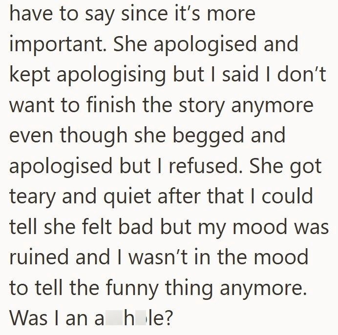 have to say since it's more important. She apologised and kept apologising but I said I don't want to finish the story anymore even though she begged and apologised but I refused. She got teary and quiet after that I could tell she felt bad but my mood was ruined and I wasn't in the mood to tell the funny thing anymore. Was I an a hole?