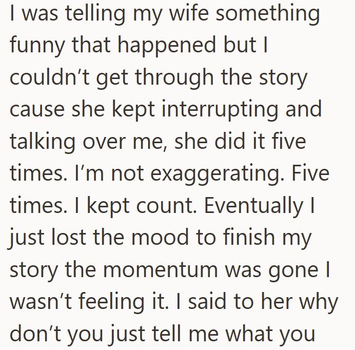 I was telling my wife something funny that happened but I couldn't get through the story cause she kept interrupting and talking over me, she did it five times. I'm not exaggerating. Five times. I kept count. Eventually I just lost the mood to finish my story the momentum was gone I wasn't feeling it. I said to her why don't you just tell me what you