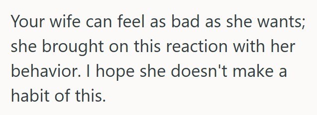 Your wife can feel as bad as she wants; she brought on this reaction with her behavior. I hope she doesn't make a habit of this.