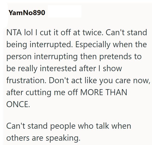 YamNo890 NTA lol I cut it off at twice. Can't stand being interrupted. Especially when the person interrupting then pretends to be really interested after I show frustration. Don't act like you care now, after cutting me off MORE THAN ONCE. Can't stand people who talk when others are speaking.