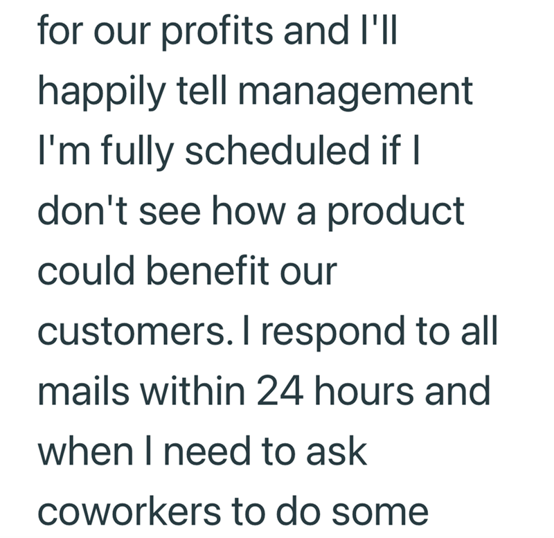 for our profits and I'll happily tell management I'm fully scheduled if I don't see how a product could benefit our customers. I respond to all mails within 24 hours and when I need to ask coworkers to do some