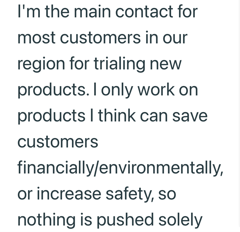 I'm the main contact for most customers in our region for trialing new products. I only work on products I think can save customers financially/environmentally, or increase safety, so nothing is pushed solely