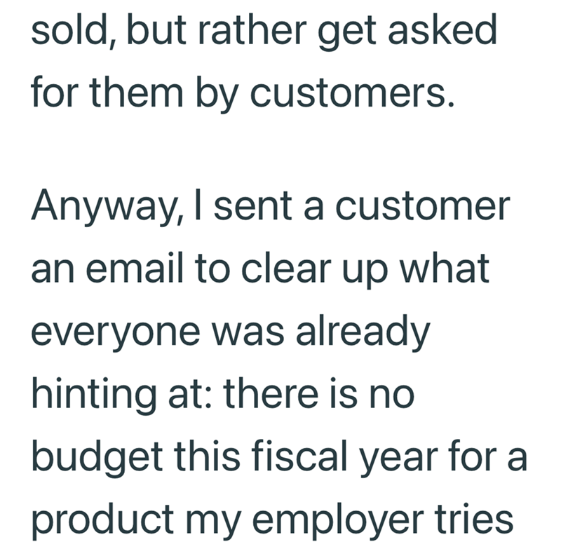 sold, but rather get asked for them by customers. Anyway, I sent a customer an email to clear up what everyone was already hinting at: there is no budget this fiscal year for a product my employer tries