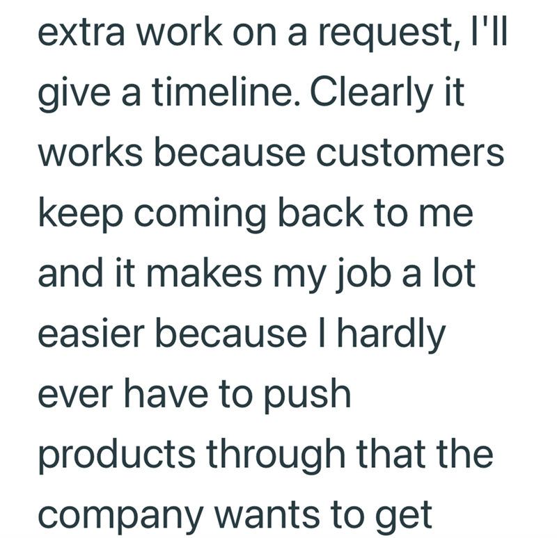 extra work on a request, I'll give a timeline. Clearly it works because customers keep coming back to me and it makes my job a lot easier because I hardly ever have to push products through that the company wants to get