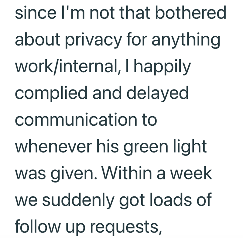 since I'm not that bothered about privacy for anything. work/internal, I happily complied and delayed communication to whenever his green light was given. Within a week we suddenly got loads of follow up requests,