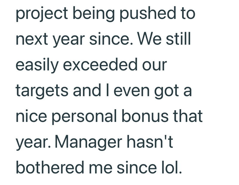 project being pushed to next year since. We still easily exceeded our targets and I even got a nice personal bonus that year. Manager hasn't bothered me since lol.