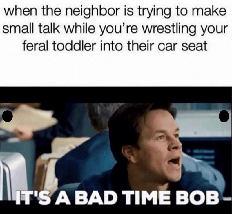 when the neighbor is trying to make small talk while you're wrestling your feral toddler into their car seat IT'S A BAD TIME BOB-