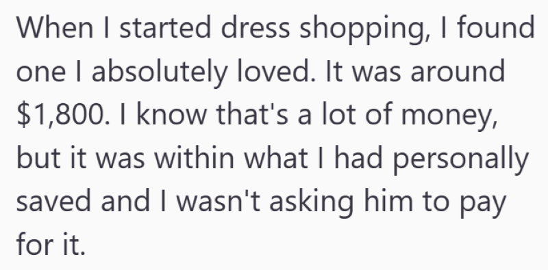 When I started dress shopping, I found one I absolutely loved. It was around $1,800. I know that's a lot of money, but it was within what I had personally saved and I wasn't asking him to pay for it.