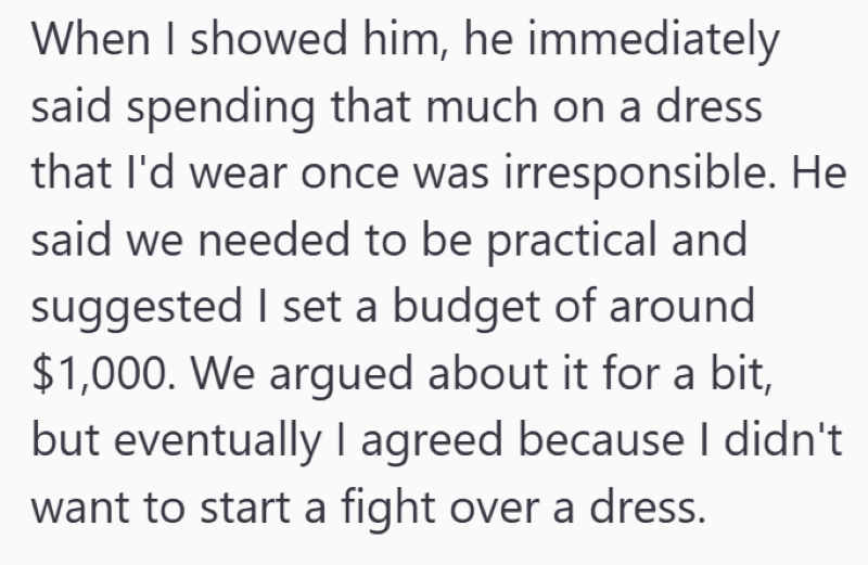 When I showed him, he immediately said spending that much on a dress that I'd wear once was irresponsible. He said we needed to be practical and suggested I set a budget of around $1,000. We argued about it for a bit, but eventually I agreed because I didn't want to start a fight over a dress.