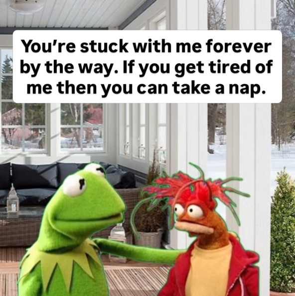 You're stuck with me forever by the way. If you get tired of me then you can take a nap.