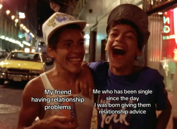 SO My friend having relationship problems Me who has been single since the day I was born giving them relationship advice