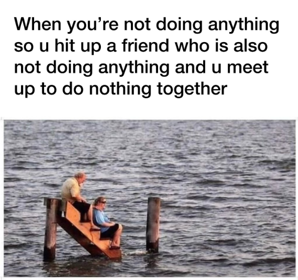 When you're not doing anything so u hit up a friend who is also not doing anything and u meet up to do nothing together
