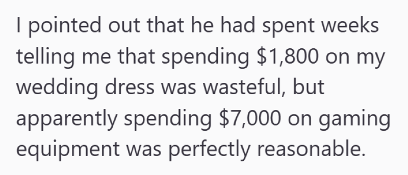 I pointed out that he had spent weeks telling me that spending $1,800 on my wedding dress was wasteful, but apparently spending $7,000 on gaming equipment was perfectly reasonable.