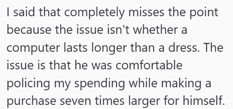 I said that completely misses the point because the issue isn't whether a computer lasts longer than a dress. The issue is that he was comfortable policing my spending while making a purchase seven times larger for himself.