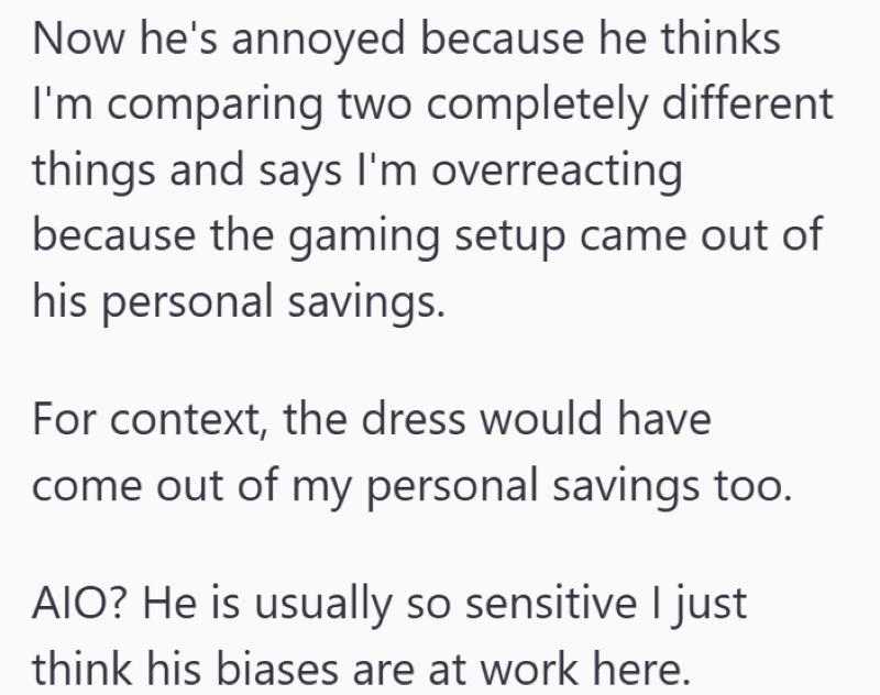 Now he's annoyed because he thinks I'm comparing two completely different things and says I'm overreacting because the gaming setup came out of his personal savings. For context, the dress would have come out of my personal savings too. AIO? He is usually so sensitive I just think his biases are at work here.