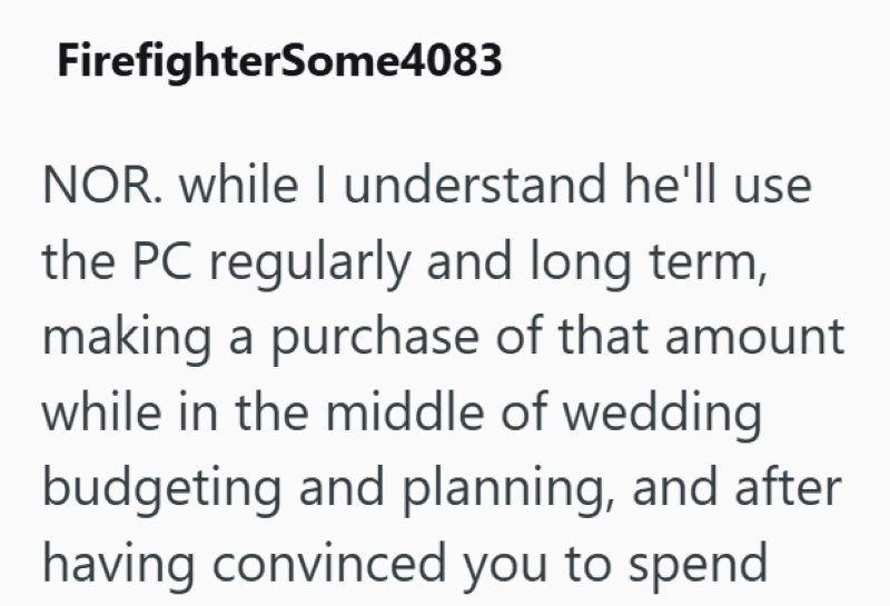 FirefighterSome4083 NOR. while I understand he'll use the PC regularly and long term, making a purchase of that amount while in the middle of wedding budgeting and planning, and after having convinced you to spend