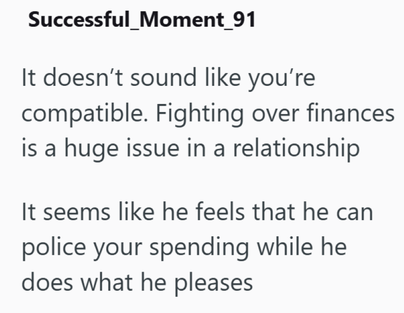 Successful Moment_91 It doesn't sound like you're compatible. Fighting over finances is a huge issue in a relationship It seems like he feels that he can police your spending while he does what he pleases
