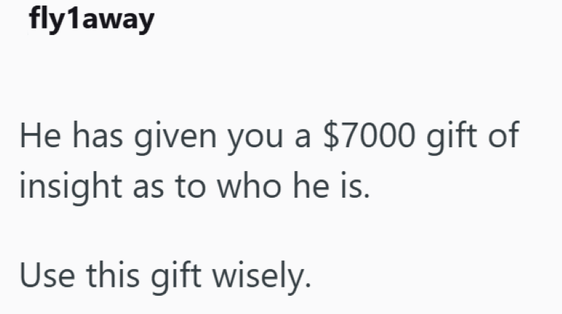 fly1away He has given you a $7000 gift of insight as to who he is. Use this gift wisely.