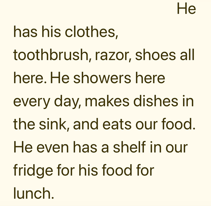 He has his clothes, toothbrush, razor, shoes all here. He showers here every day, makes dishes in the sink, and eats our food. He even has a shelf in our fridge for his food for lunch.