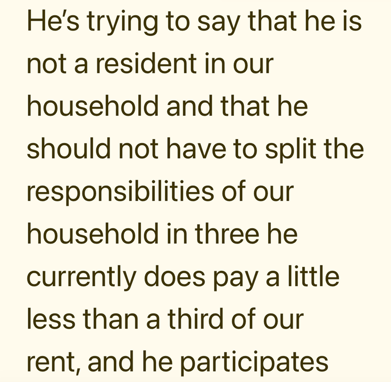 He's trying to say that he is not a resident in our household and that he should not have to split the responsibilities of our household in three he currently does pay a little less than a third of our rent, and he participates