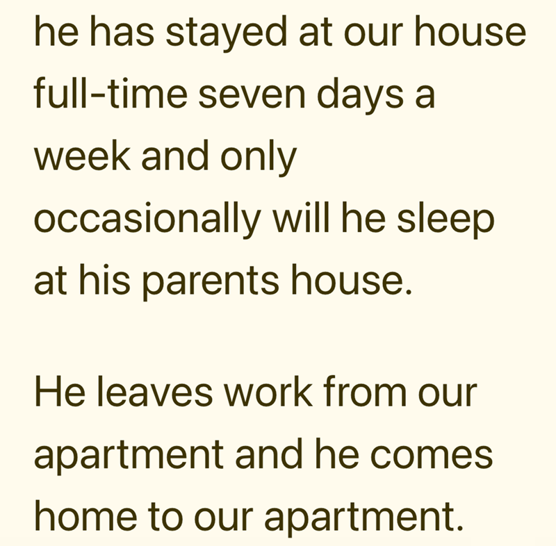 he has stayed at our house full-time seven days a week and only occasionally will he sleep at his parents house. He leaves work from our apartment and he comes home to our apartment.