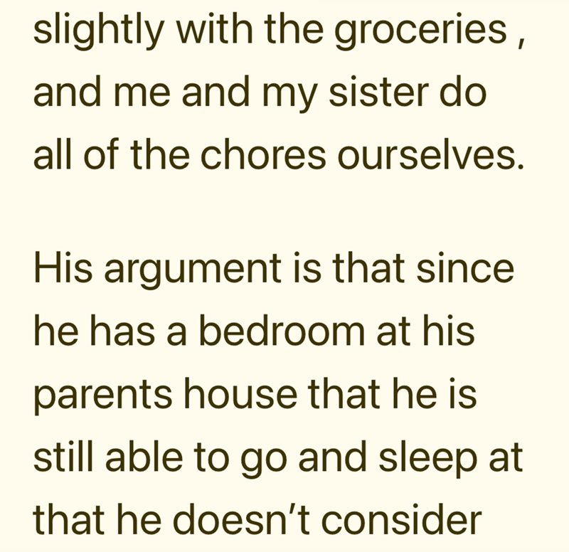slightly with the groceries, and me and my sister do all of the chores ourselves. His argument is that since. he has a bedroom at his parents house that he is still able to go and sleep at that he doesn't consider