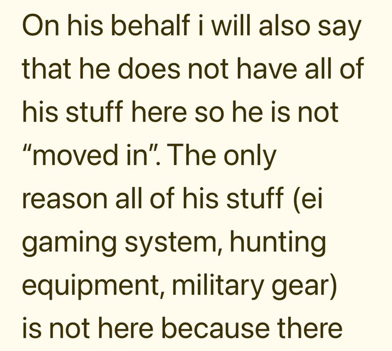 On his behalf i will also say that he does not have all of his stuff here so he is not "moved in". The only reason all of his stuff (ei gaming system, hunting equipment, military gear) is not here because there
