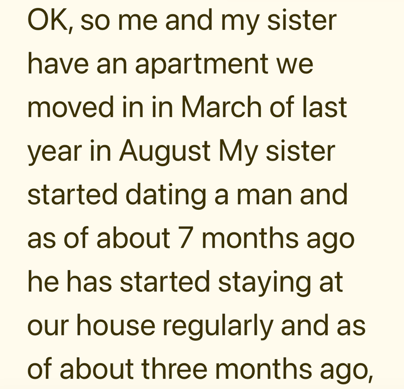 OK, so me and my sister have an apartment we moved in in March of last year in August My sister started dating a man and as of about 7 months ago he has started staying at our house regularly and as of about three months ago,
