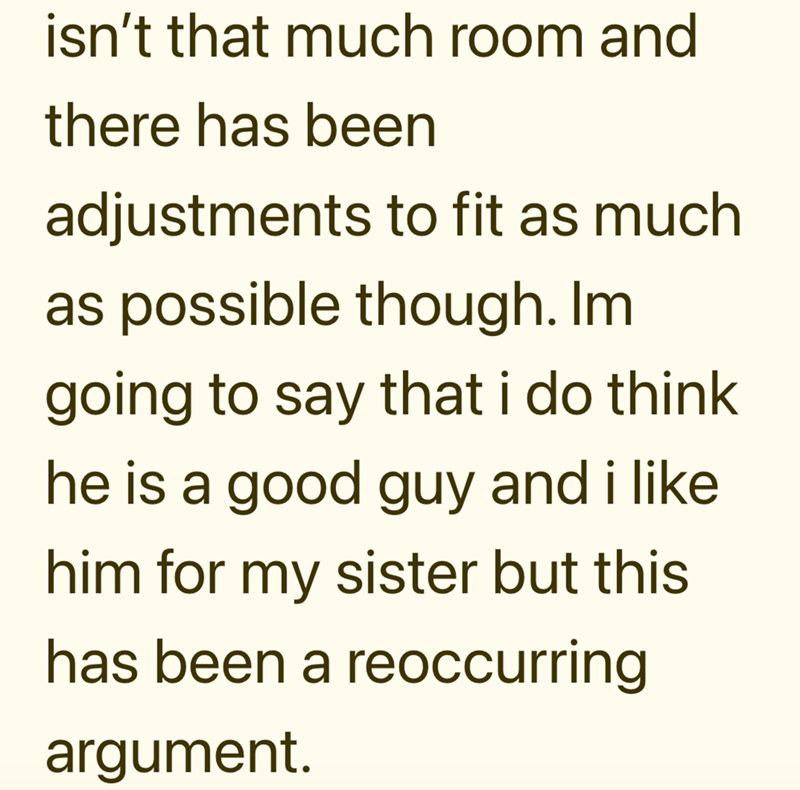 isn't that much room and there has been adjustments to fit as much as possible though. Im going to say that i do think he is a good guy and i like him for my sister but this has been a reoccurring argument.