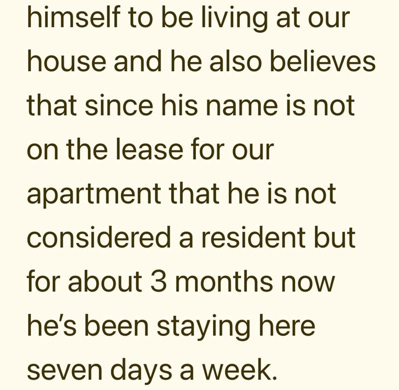 himself to be living at our house and he also believes that since his name is not on the lease for our apartment that he is not considered a resident but for about 3 months now he's been staying here seven days a week.