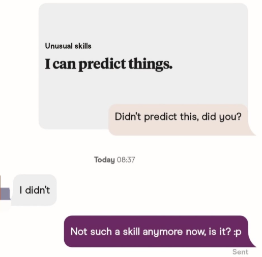 Unusual skills I can predict things. I didn't Didn't predict this, did you? Today 08:37 Not such a skill anymore now, is it? :p Sent