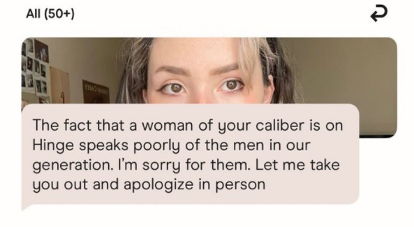 All (50+) The fact that a woman of your caliber is on Hinge speaks poorly of the men in our generation. I'm sorry for them. Let me take you out and apologize in person R